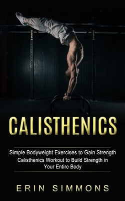 Calisthenics: Simple Bodyweight Exercises to Gain Strength (Calisthenics Workout to Build Strength in Your Entire Body) by Simmons, Erin