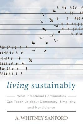 Living Sustainably: What Intentional Communities Can Teach Us about Democracy, Simplicity, and Nonviolence by Sanford, A. Whitney