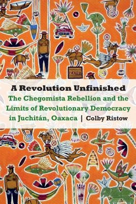 A Revolution Unfinished: The Chegomista Rebellion and the Limits of Revolutionary Democracy in Juchitán, Oaxaca by Ristow, Colby