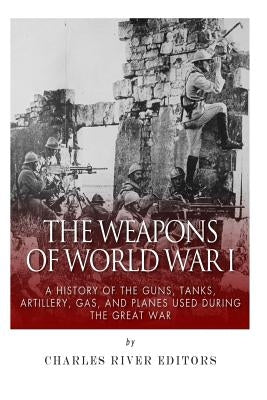The Weapons of World War I: A History of the Guns, Tanks, Artillery, Gas, and Planes Used during the Great War by Charles River Editors