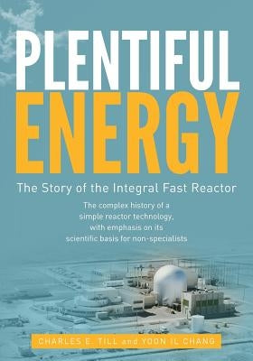 Plentiful Energy: The Story of the Integral Fast Reactor: The Complex History of a Simple Reactor Technology, with Emphasis on Its Scien by Chang, Yoon Il