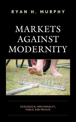 Markets Against Modernity: Ecological Irrationality, Public and Private by Murphy, Ryan H.