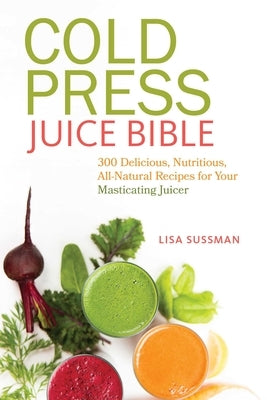 Cold Press Juice Bible: 300 Delicious, Nutritious, All-Natural Recipes for Your Masticating Juicer by Sussman, Lisa