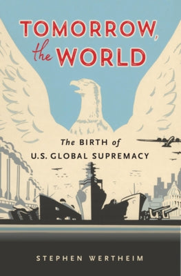Tomorrow, the World: The Birth of U.S. Global Supremacy by Wertheim, Stephen