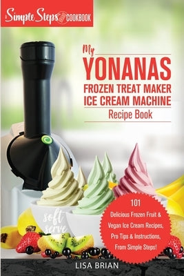 My Yonanas Frozen Treat Maker Soft Serve Ice Cream Machine Recipe Book, a Simple Steps Brand Cookbook: 101 Delicious Frozen Fruit & Vegan Ice Cream Re by Brian, Lisa