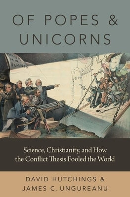 Of Popes and Unicorns: Science, Christianity, and How the Conflict Thesis Fooled the World by Hutchings, David