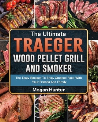 The Ultimate Traeger Wood Pellet Grill And Smoker: The Tasty Recipes To Enjoy Smoked Food With Your Friends And Family by Hunter, Megan