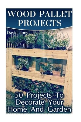 Wood Pallet Projects: 50 Projects To Decorate Your Home And Garden: (Wood Pallet Furniture, DIY Wood Pallet Projects) by Long, David