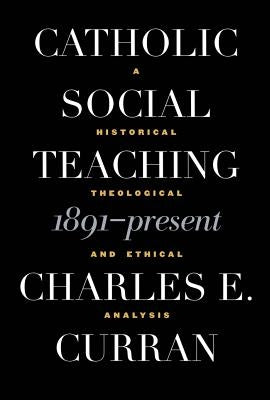 Catholic Social Teaching, 1891-Present: A Historical, Theological, and Ethical Analysis by Curran, Charles E.