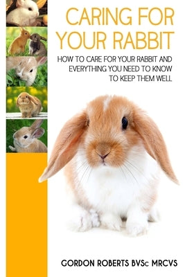 Caring For Your Rabbit: How to care for your Rabbit and everything you need to know to keep them well by Roberts Bvsc Mrcvs, Gordon