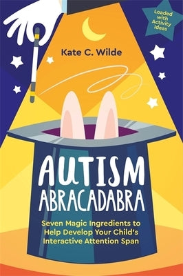 Autism Abracadabra: Seven Magic Ingredients to Help Develop Your Child's Interactive Attention Span by Wilde, Kate