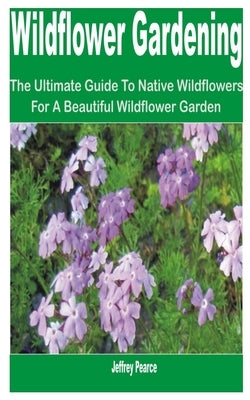 Wildflower Gardening: The Ultimate Guide to Native Wildflowers for a Beautiful Wildflower Garden by Pearce, Jeffrey