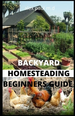 Backyard Homesteading Beginners Guide: Guide to Growing Your Own Food, Canning, Keeping Chickens, Generating Your Own Energy, Crafting, Herbal Medicin by Paul M. D., Alex