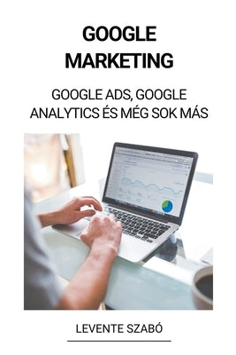 Google Marketing: Google Ads, Google Analytics és Még Sok Más by Szab&#243;, Levente
