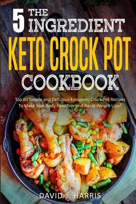 The 5-Ingredient Keto Crock Pot Cookbook: Top 60 Simple and Delicious Ketogenic Crock Pot Recipes to Make Your Body Healthier and Rapid Weight Loss by J. Harris, David