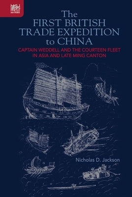The First British Trade Expedition to China: Captain Weddell and the Courteen Fleet in Asia and Late Ming Canton by Jackson, Nicholas D.