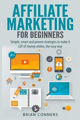 Affiliate Marketing for Beginners: Simple, smart and proven strategies to make A LOT of money online, the easy way by Conners, Brian