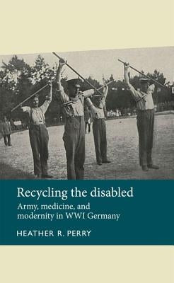 Recycling the Disabled: Army, Medicine, and Modernity in Wwi Germany by Perry, Heather