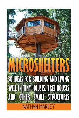 Microshelters: 30 Ideas For Building and Living Well In Tiny Houses, Tree Houses and Other Small Structures: (Tiny House Living, Tiny by Marley, Nathan