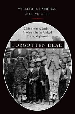 Forgotten Dead: Mob Violence Against Mexicans in the United States, 1848-1928 by Carrigan, William D.