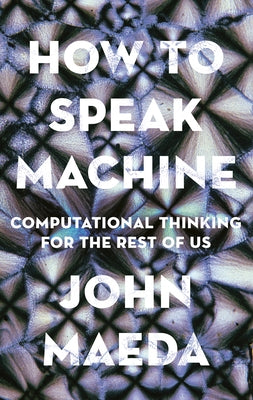 How to Speak Machine: Computational Thinking for the Rest of Us by Maeda, John