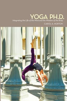 Yoga Ph.D.: Integrating the Life of the Mind and the Wisdom of the Body by Horton, Carol A.