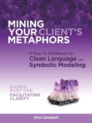 Mining Your Client's Metaphors: A How-To Workbook on Clean Language and Symbolic Modeling, Basics Part I: Facilitating Clarity by Campbell, Gina