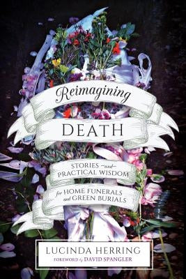 Reimagining Death: Stories and Practical Wisdom for Home Funerals and Green Burials by Herring, Lucinda