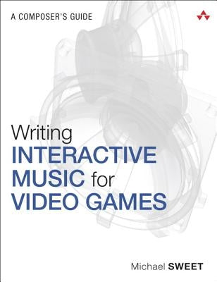 Writing Interactive Music for Video Games: A Composer's Guide by Sweet, Michael