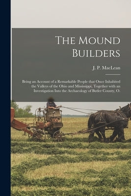 The Mound Builders; Being an Account of a Remarkable People That Once Inhabited the Valleys of the Ohio and Mississippi, Together With an Investigatio by MacLean, J. P. (John Patterson) 1848