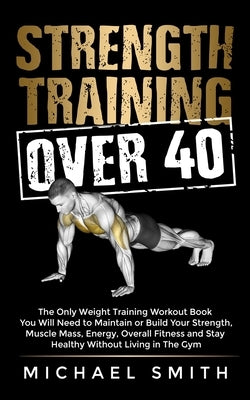 Strength Training Over 40: The Only Weight Training Workout Book You Will Need to Maintain or Build Your Strength, Muscle Mass, Energy, Overall F by Smith, Michael