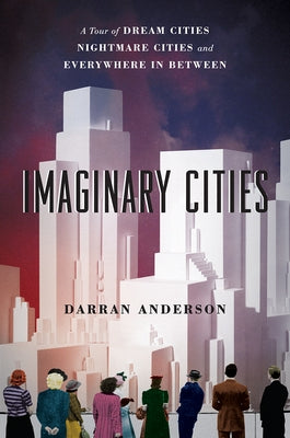 Imaginary Cities: A Tour of Dream Cities, Nightmare Cities, and Everywhere in Between by Anderson, Darran