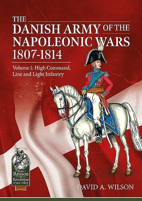 The Danish Army of the Napoleonic Wars 1801-1815. Organisation, Uniforms & Equipment: Volume 1 - High Command, Line and Light Infantry by Wilson, David A.