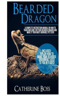 Bearded Dragon: A Complete Instruction Manual On How To Train And Care For Your Bearded Dragon And Make It Your Most Adorable Pet Ever by Boss, Catherine