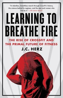 Learning to Breathe Fire: The Rise of Crossfit and the Primal Future of Fitness by Herz, J. C.