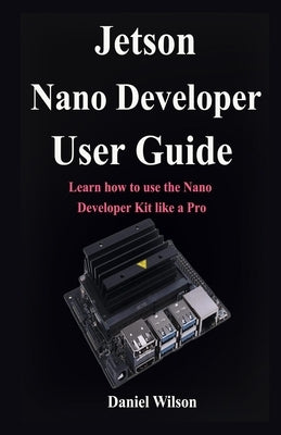 Jetson Nano Developer User Guide: Learn how to use the Nano Developer Kit like a Pro by Wilson, Daniel