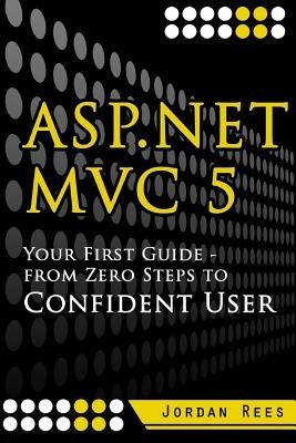 ASP.net MVC 5: Your First Guide- From Zero Steps to Confident User by Rees, Jordan