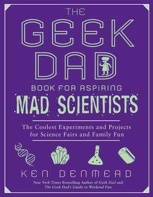 The Geek Dad Book for Aspiring Mad Scientists: The Coolest Experiments and Projects for Science Fairs and Family Fun by Denmead, Ken