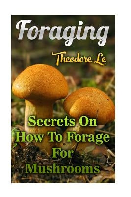 Foraging: Secrets On How To Forage For Mushrooms by Le, Theodore