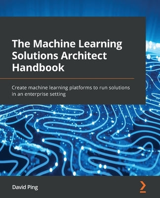 The Machine Learning Solutions Architect Handbook: Create machine learning platforms to run solutions in an enterprise setting by Ping, David