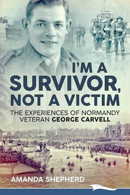 I'm a Survivor, Not a Victim: The Experiences of Normandy Veteran George Carvell by Shepherd, Amanda