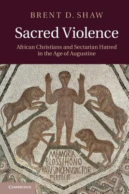 Sacred Violence: African Christians and Sectarian Hatred in the Age of Augustine by Shaw, Brent D.