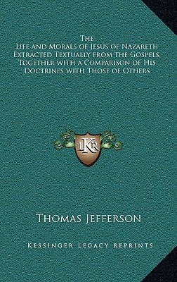 The Life and Morals of Jesus of Nazareth Extracted Textually from the Gospels, Together with a Comparison of His Doctrines with Those of Others by Jefferson, Thomas