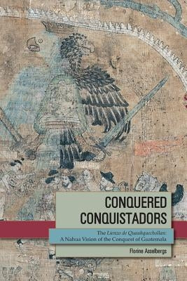 Conquered Conquistadors: The Lienzo de Quauhquechollan: A Nahua Vision of the Conquest of Guatemala by Asselbergs, Florine