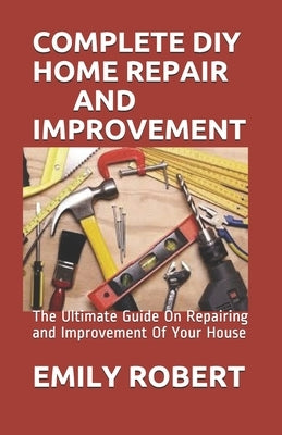 Complete DIY Home Repair and Improvement: The Ultimate Guide On Repairing and Improvement Of Your House by Robert, Emily