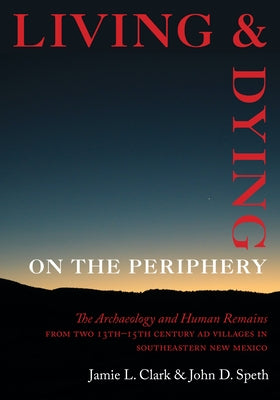 Living and Dying on the Periphery: The Archaeology and Human Remains from Two 13th-15th Century Ad Villages in Southeastern New Mexico by Clark, Jamie L.