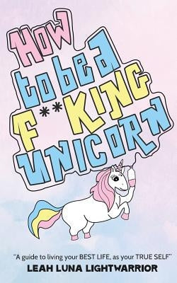 How To Be A Fucking Unicorn: A Guide To Living Your Best Life, As Your True Self by Lightwarrior, Leah Luna