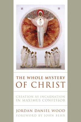 The Whole Mystery of Christ: Creation as Incarnation in Maximus Confessor by Wood, Jordan Daniel