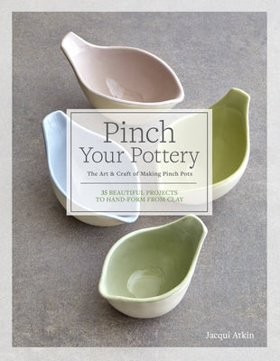 Pinch Your Pottery: The Art & Craft of Making Pinch Pots - 35 Beautiful Projects to Hand-Form from Clay by Atkin, Jacqui