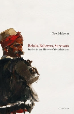 Rebels, Believers, Survivors: Studies in the History of the Albanians by Malcolm, Noel